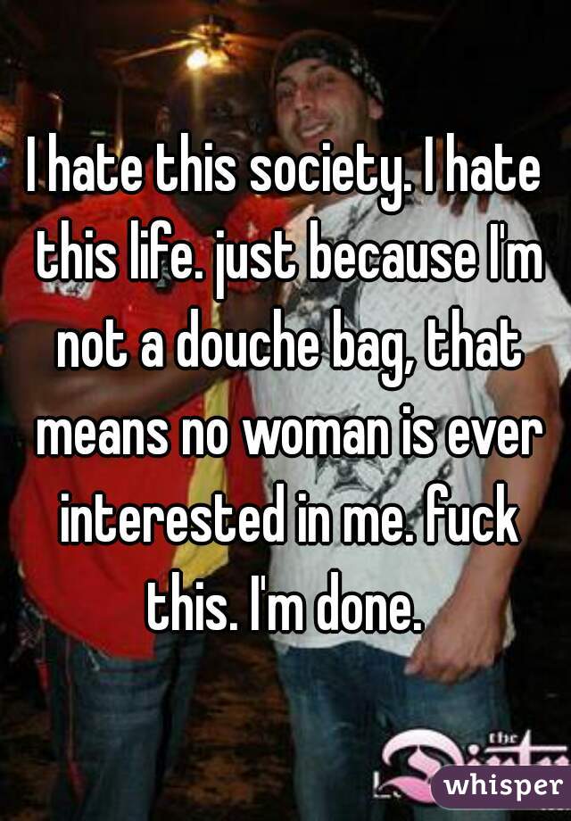 I hate this society. I hate this life. just because I'm not a douche bag, that means no woman is ever interested in me. fuck this. I'm done. 
