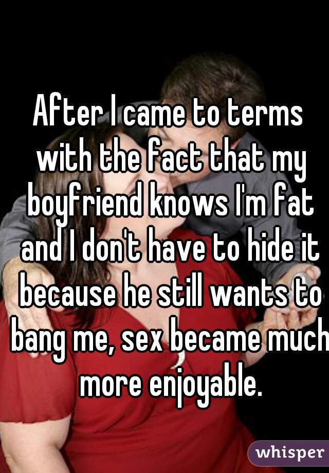 After I came to terms with the fact that my boyfriend knows I'm fat and I don't have to hide it because he still wants to bang me, sex became much more enjoyable.