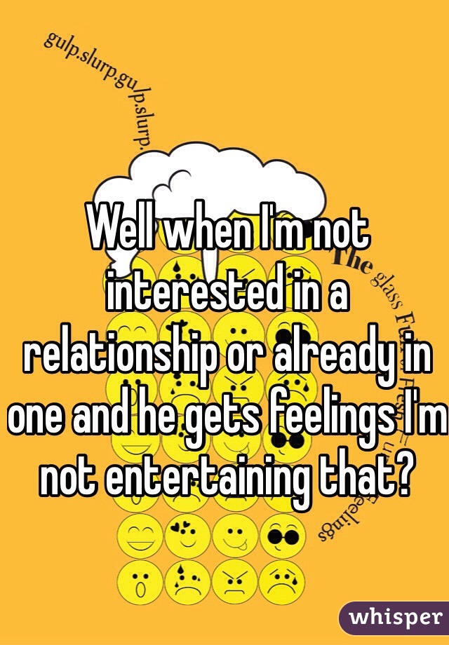 Well when I'm not interested in a relationship or already in one and he gets feelings I'm not entertaining that?
