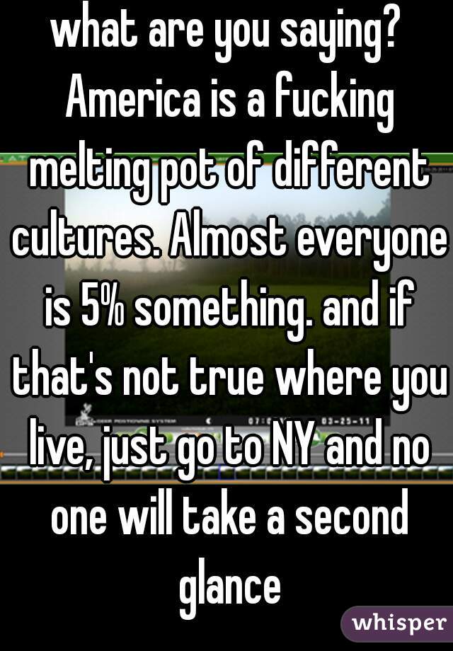 what are you saying? America is a fucking melting pot of different cultures. Almost everyone is 5% something. and if that's not true where you live, just go to NY and no one will take a second glance