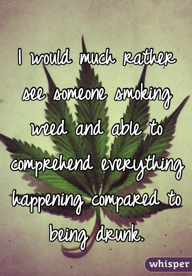 I would much rather see someone smoking weed and able to comprehend everything happening compared to being drunk.