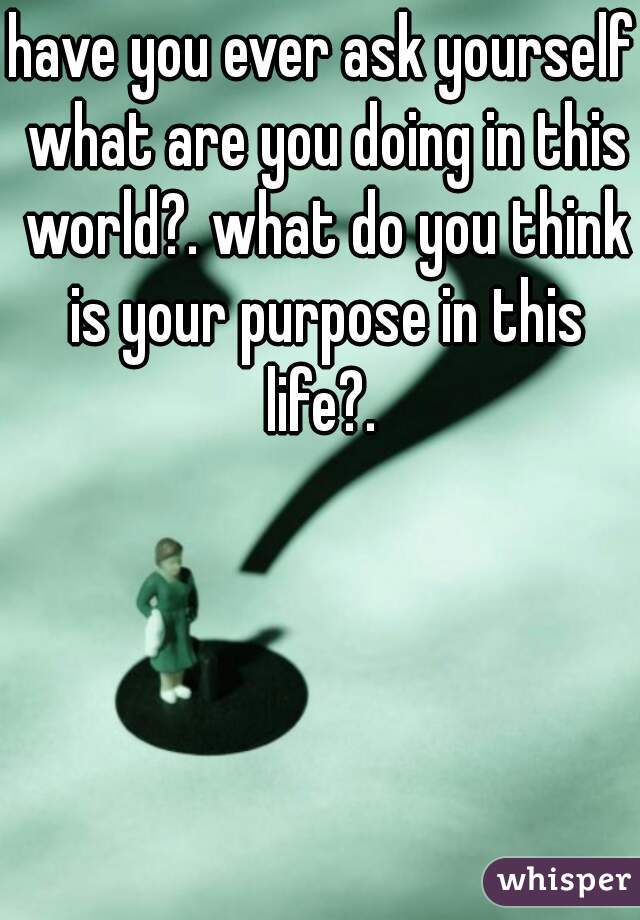 have you ever ask yourself what are you doing in this world?. what do you think is your purpose in this life?. 