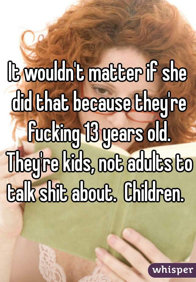 It wouldn't matter if she did that because they're fucking 13 years old. They're kids, not adults to talk shit about.  Children.  