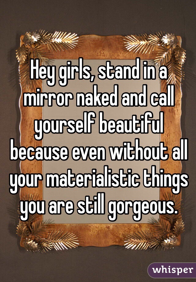 Hey girls, stand in a mirror naked and call yourself beautiful because even without all your materialistic things you are still gorgeous. 