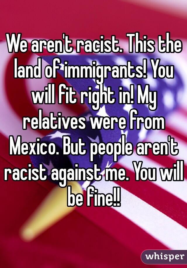 We aren't racist. This the land of immigrants! You will fit right in! My relatives were from Mexico. But people aren't racist against me. You will be fine!!