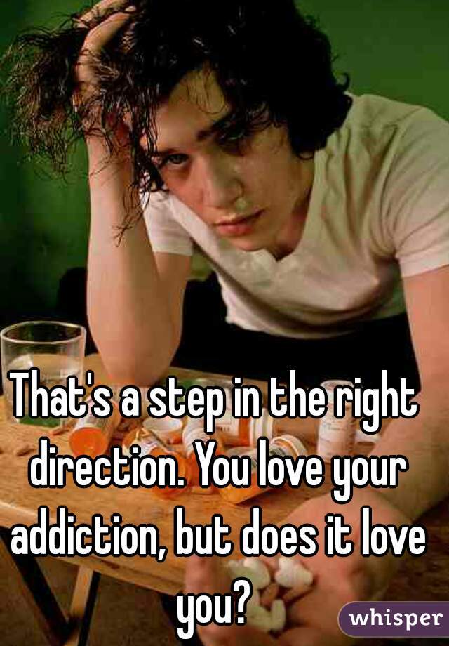 That's a step in the right direction. You love your addiction, but does it love you? 