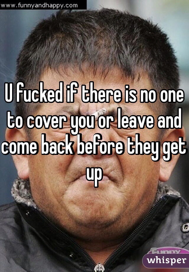 U fucked if there is no one to cover you or leave and come back before they get up 
