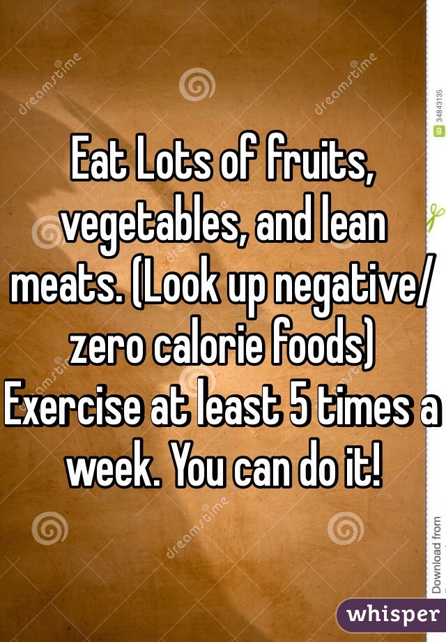 Eat Lots of fruits, vegetables, and lean meats. (Look up negative/zero calorie foods) Exercise at least 5 times a week. You can do it! 