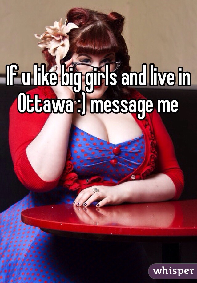 If u like big girls and live in Ottawa :) message me 