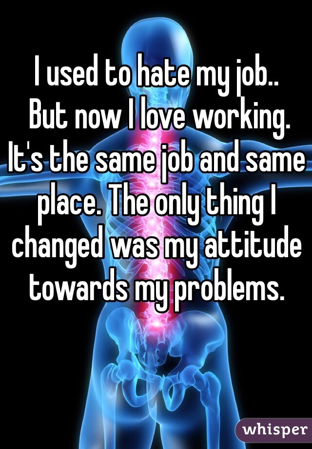 I used to hate my job.. 
 But now I love working.
It's the same job and same place. The only thing I changed was my attitude towards my problems. 