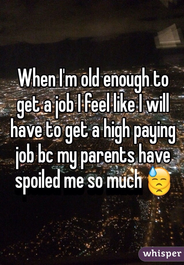 When I'm old enough to get a job I feel like I will have to get a high paying job bc my parents have spoiled me so much 😓