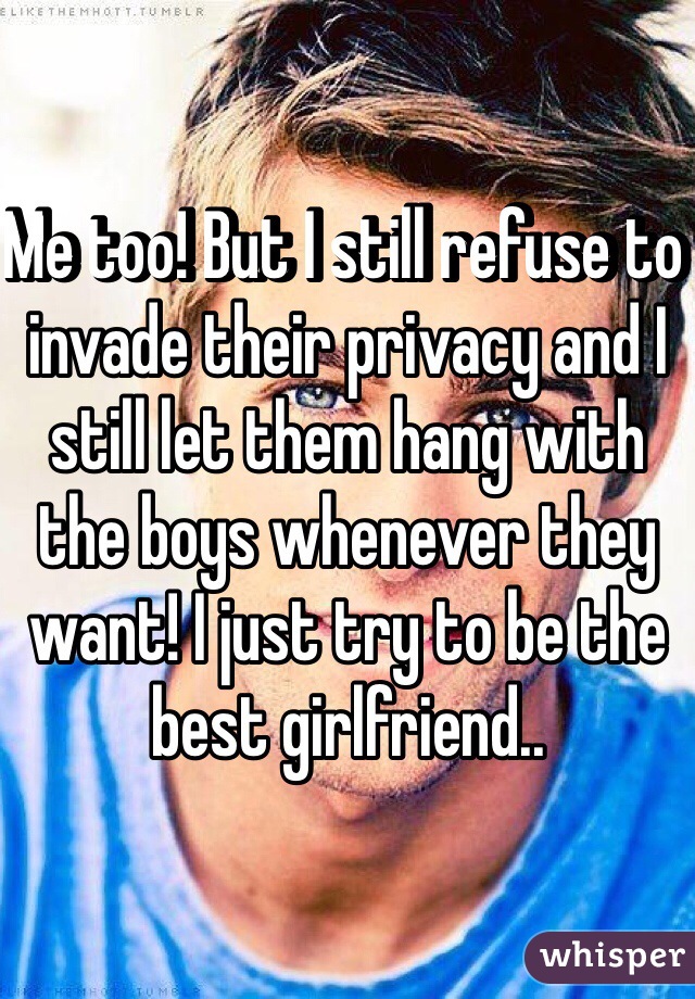 Me too! But I still refuse to invade their privacy and I still let them hang with the boys whenever they want! I just try to be the best girlfriend..
