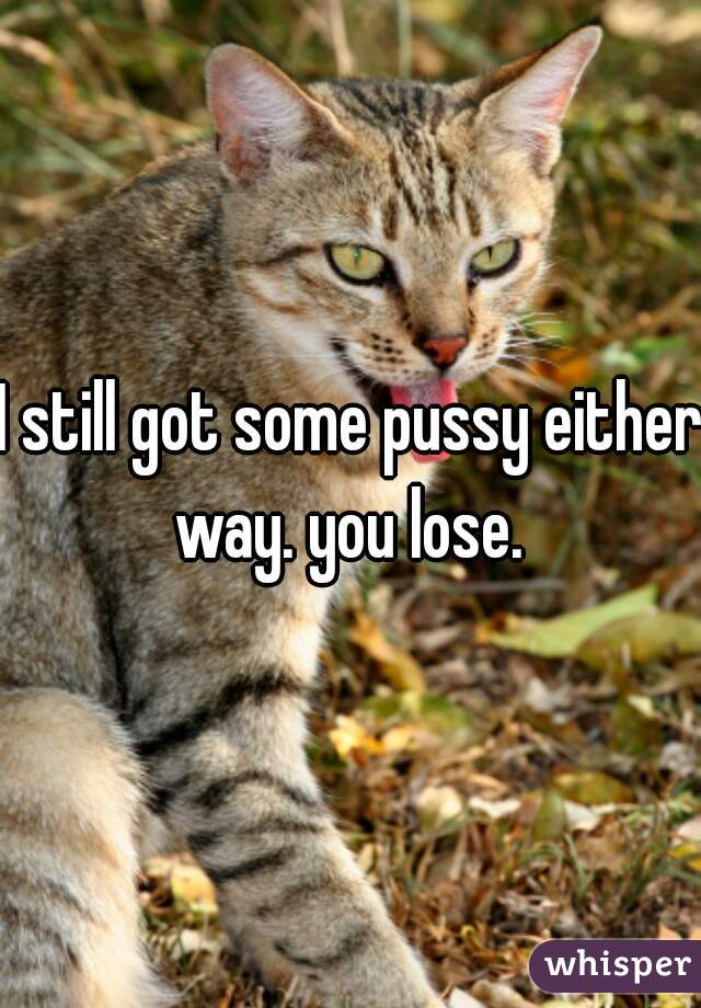 I still got some pussy either way. you lose. 