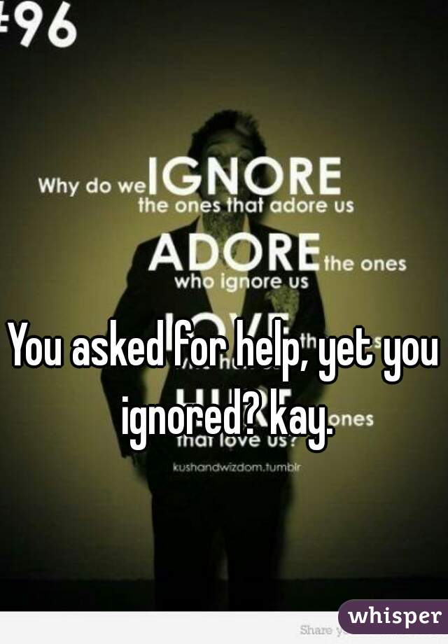 You asked for help, yet you ignored? kay.