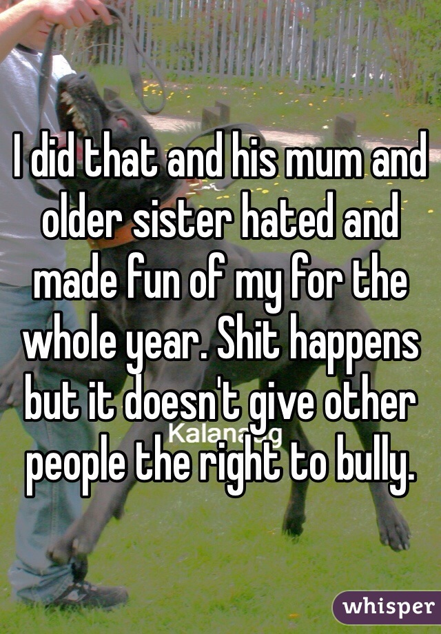 I did that and his mum and older sister hated and made fun of my for the whole year. Shit happens but it doesn't give other people the right to bully.