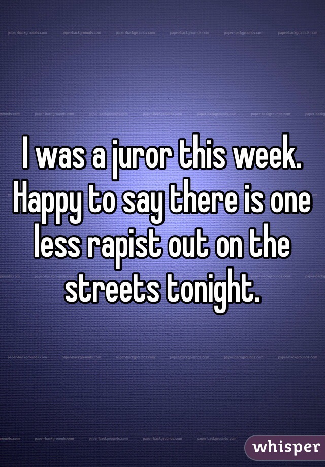 I was a juror this week. Happy to say there is one less rapist out on the streets tonight. 