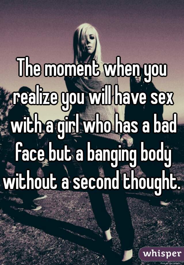 The moment when you realize you will have sex with a girl who has a bad face but a banging body without a second thought. 