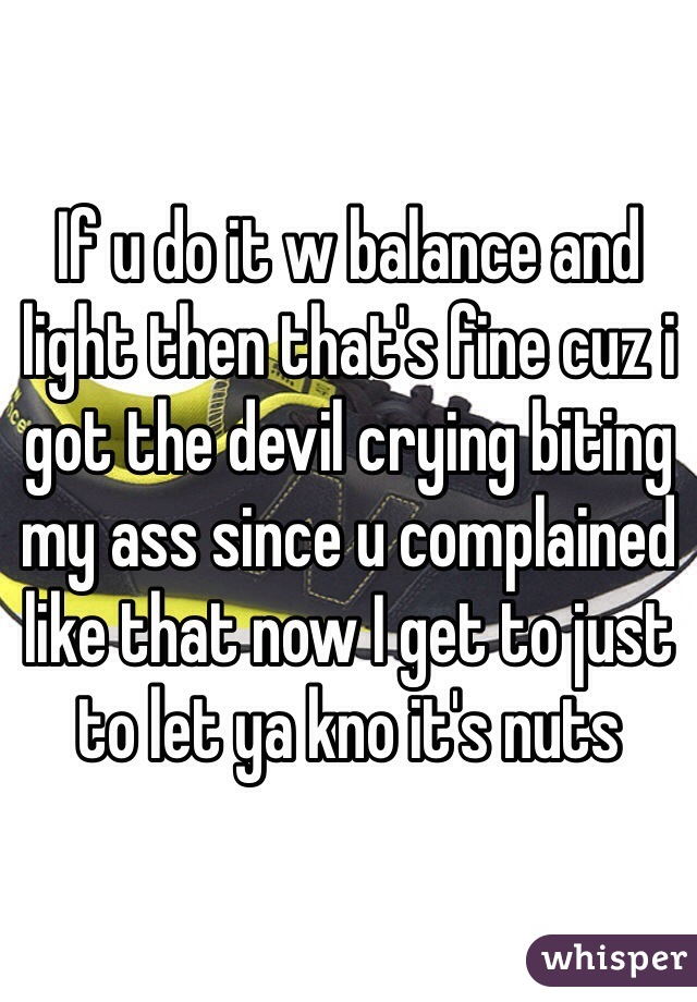If u do it w balance and light then that's fine cuz i got the devil crying biting my ass since u complained like that now I get to just to let ya kno it's nuts