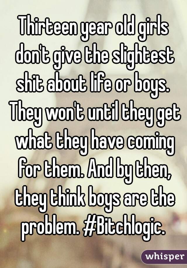 Thirteen year old girls don't give the slightest shit about life or boys.  They won't until they get what they have coming for them. And by then, they think boys are the problem. #Bitchlogic. 