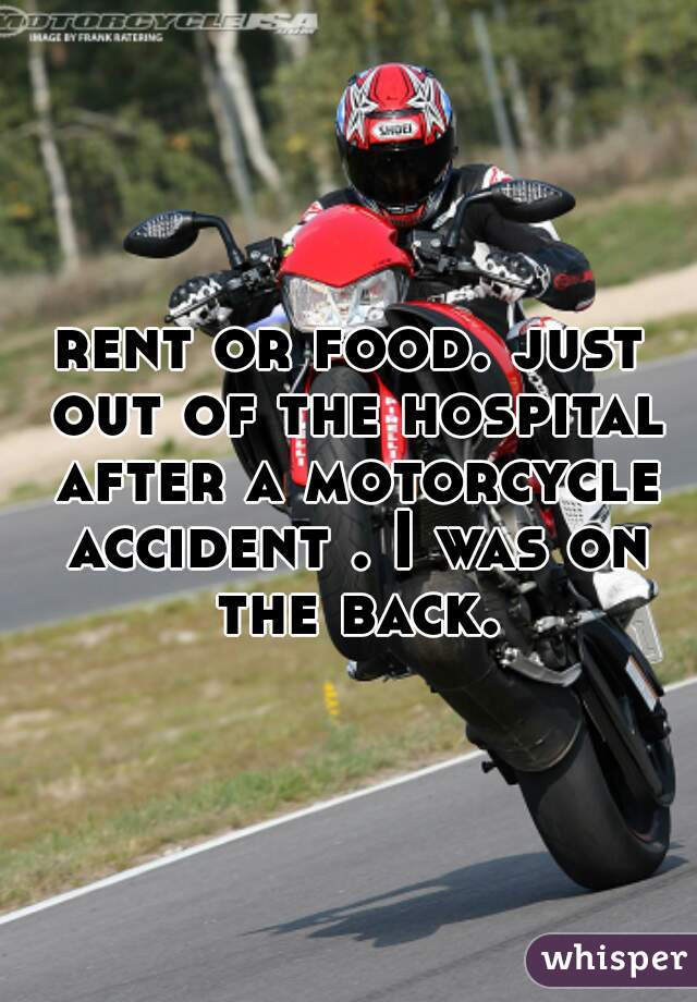 rent or food. just out of the hospital after a motorcycle accident . I was on the back.