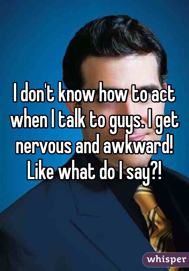 I don't know how to act when I talk to guys. I get nervous and awkward! Like what do I say?!