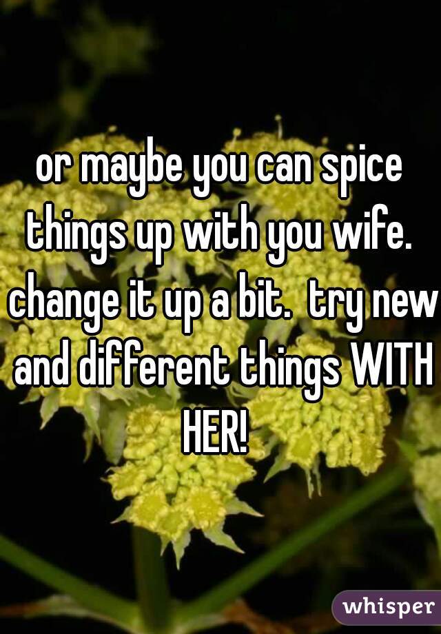 or maybe you can spice things up with you wife.  change it up a bit.  try new and different things WITH HER!  