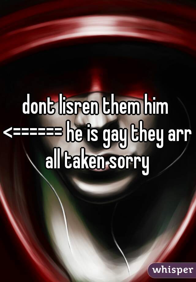 dont lisren them him 
<====== he is gay they arr all taken sorry 