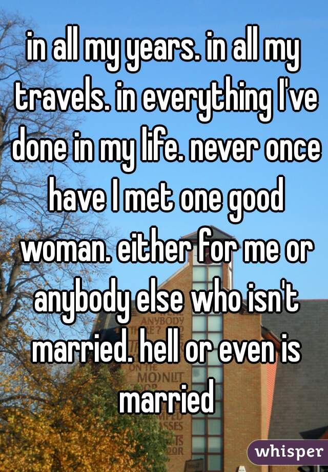 in all my years. in all my travels. in everything I've done in my life. never once have I met one good woman. either for me or anybody else who isn't married. hell or even is married