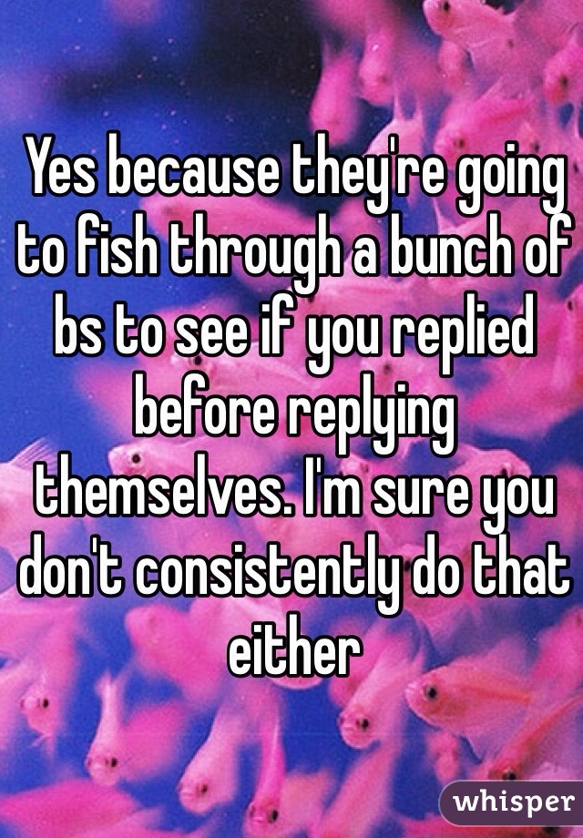 Yes because they're going to fish through a bunch of bs to see if you replied before replying themselves. I'm sure you don't consistently do that either