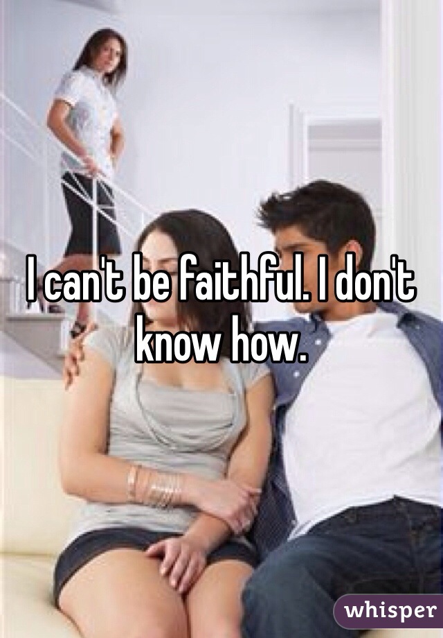 I can't be faithful. I don't know how.