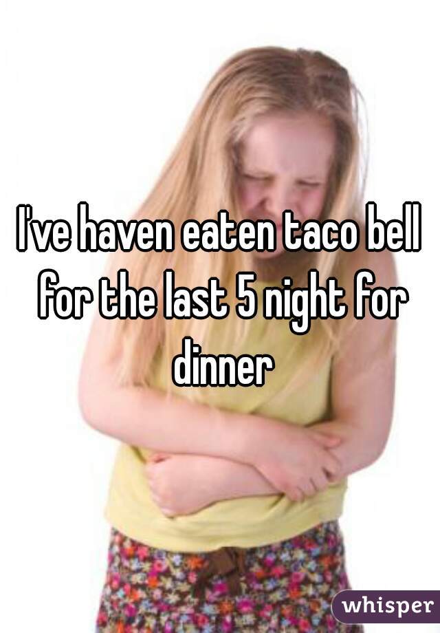 I've haven eaten taco bell for the last 5 night for dinner