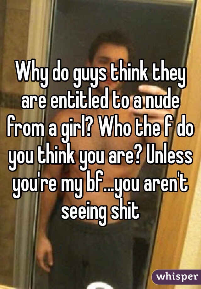 Why do guys think they are entitled to a nude from a girl? Who the f do you think you are? Unless you're my bf...you aren't seeing shit