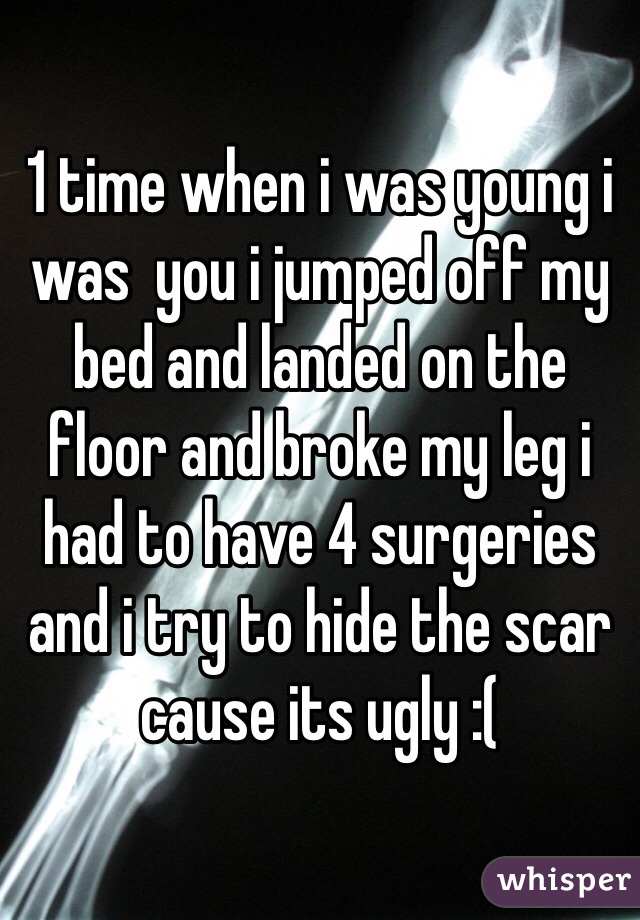 1 time when i was young i was  you i jumped off my bed and landed on the floor and broke my leg i had to have 4 surgeries and i try to hide the scar cause its ugly :(