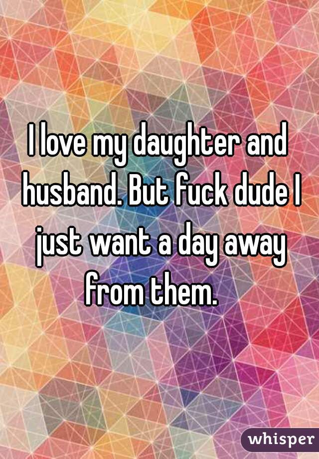 I love my daughter and husband. But fuck dude I just want a day away from them.   
