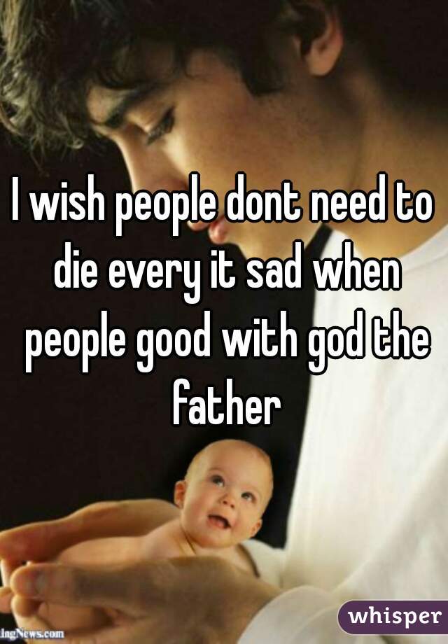 I wish people dont need to die every it sad when people good with god the father
