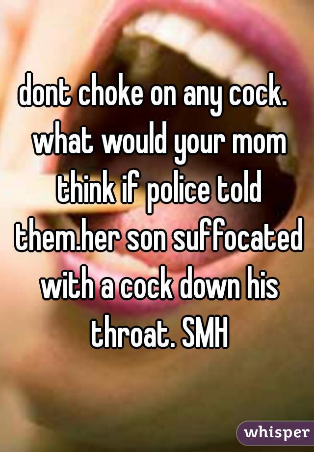 dont choke on any cock.  what would your mom think if police told them.her son suffocated with a cock down his throat. SMH