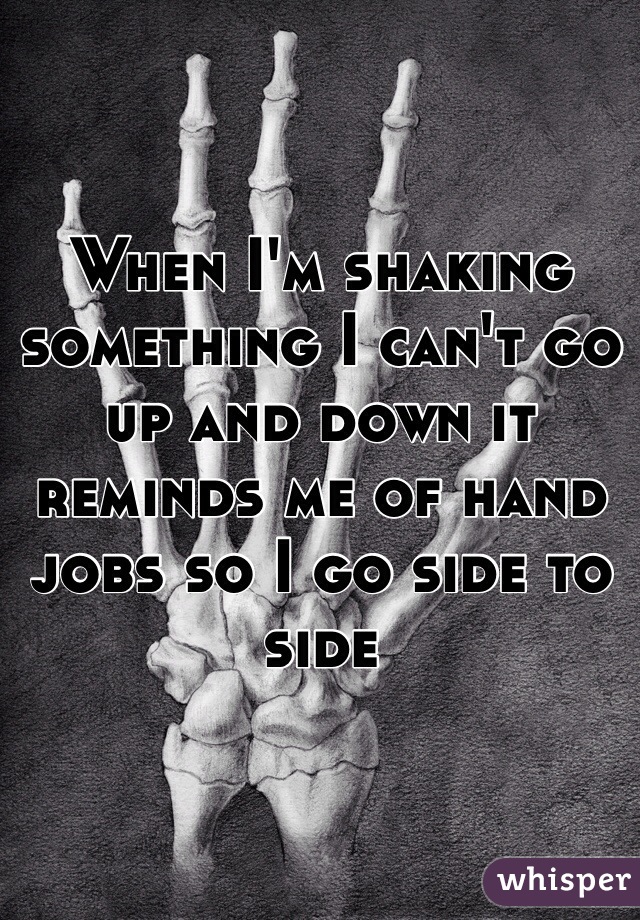 When I'm shaking something I can't go up and down it reminds me of hand jobs so I go side to side 