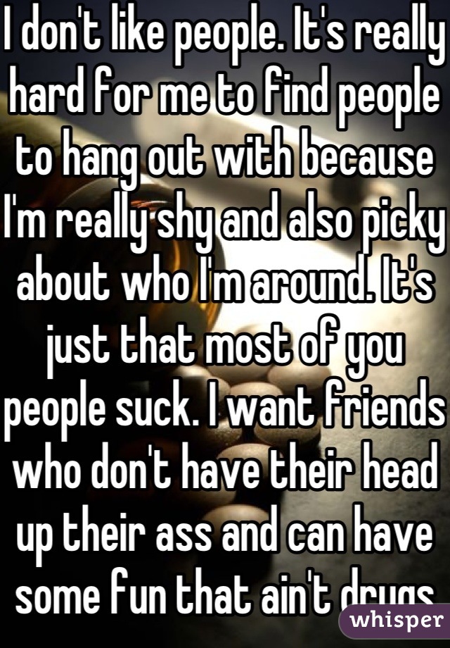 I don't like people. It's really hard for me to find people to hang out with because I'm really shy and also picky about who I'm around. It's just that most of you people suck. I want friends who don't have their head up their ass and can have some fun that ain't drugs