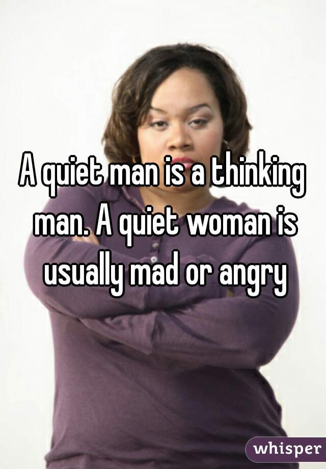 A quiet man is a thinking man. A quiet woman is usually mad or angry