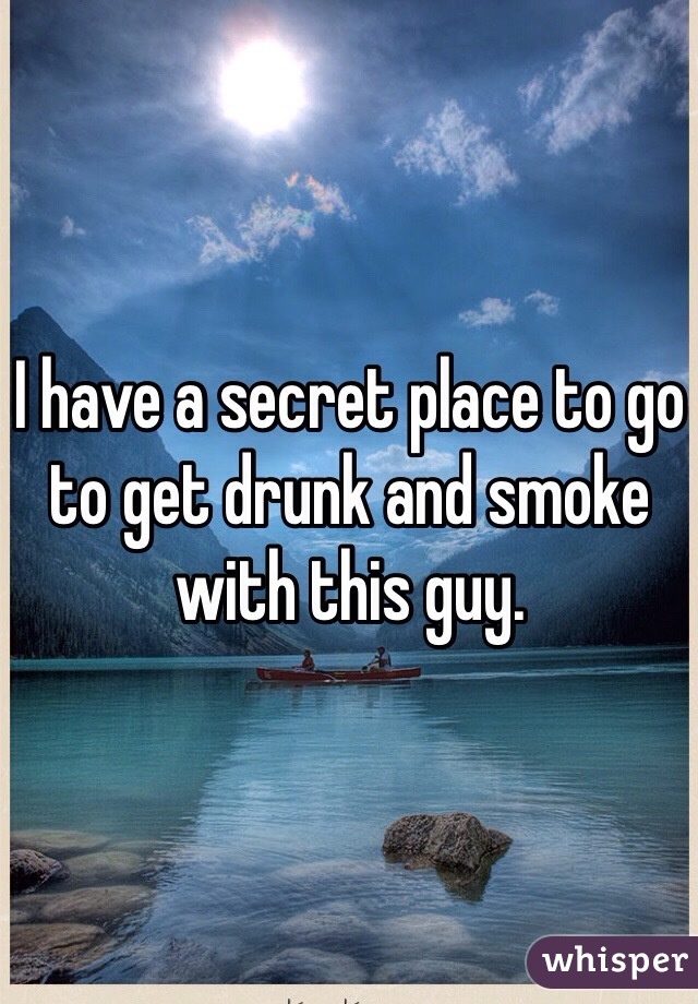 I have a secret place to go to get drunk and smoke with this guy. 