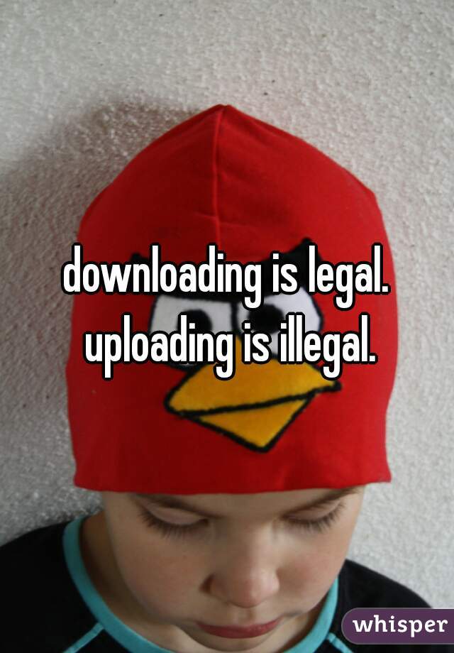 downloading is legal. uploading is illegal.