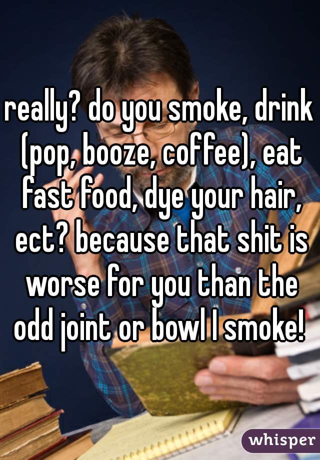 really? do you smoke, drink (pop, booze, coffee), eat fast food, dye your hair, ect? because that shit is worse for you than the odd joint or bowl I smoke! 