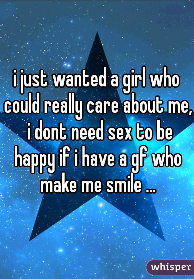 i just wanted a girl who could really care about me,  i dont need sex to be happy if i have a gf who make me smile ...