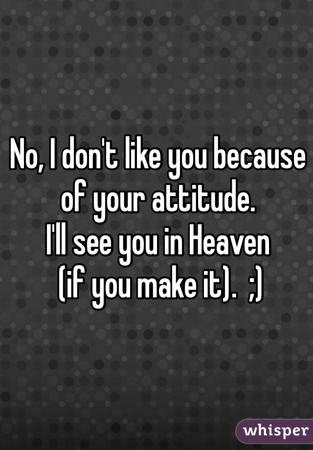 No, I don't like you because of your attitude. 
I'll see you in Heaven
 (if you make it).  ;)