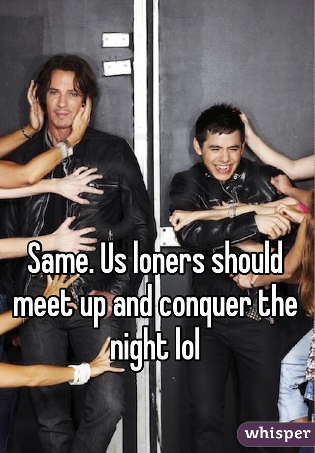 Same. Us loners should meet up and conquer the night lol