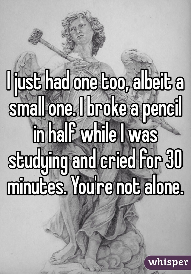 I just had one too, albeit a small one. I broke a pencil in half while I was studying and cried for 30 minutes. You're not alone.