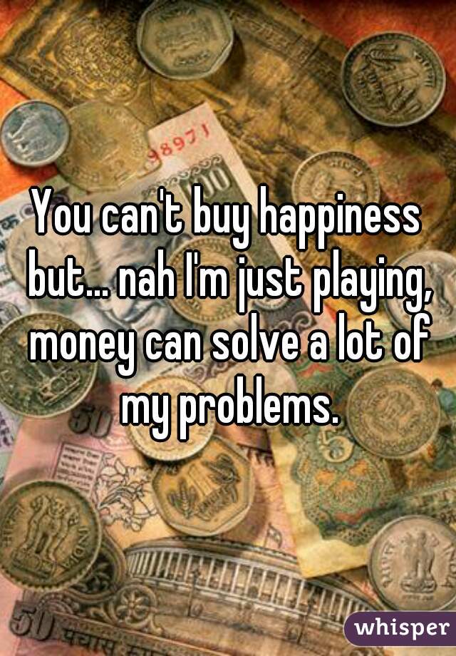 You can't buy happiness but... nah I'm just playing, money can solve a lot of my problems.