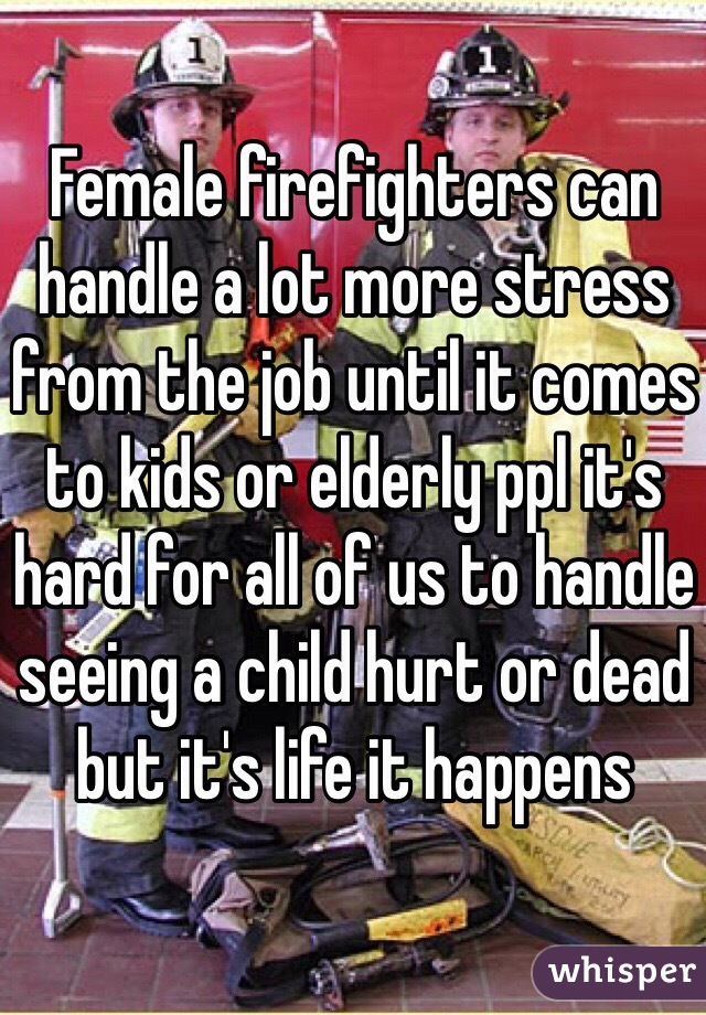 Female firefighters can handle a lot more stress from the job until it comes to kids or elderly ppl it's hard for all of us to handle seeing a child hurt or dead but it's life it happens 