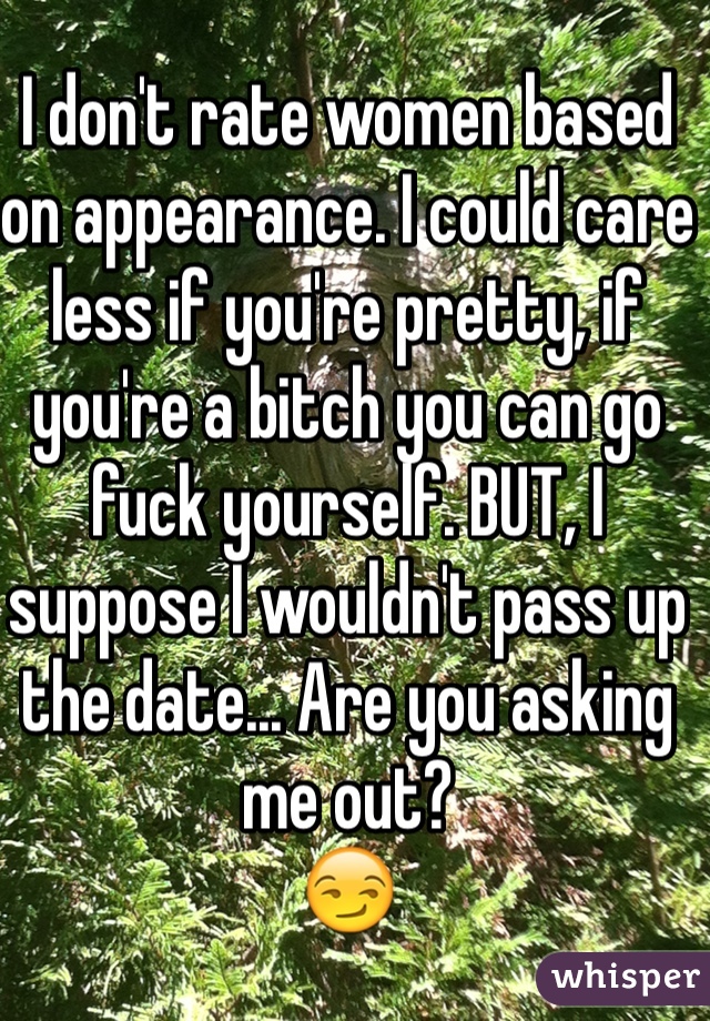 I don't rate women based on appearance. I could care less if you're pretty, if you're a bitch you can go fuck yourself. BUT, I suppose I wouldn't pass up the date... Are you asking me out? 
😏