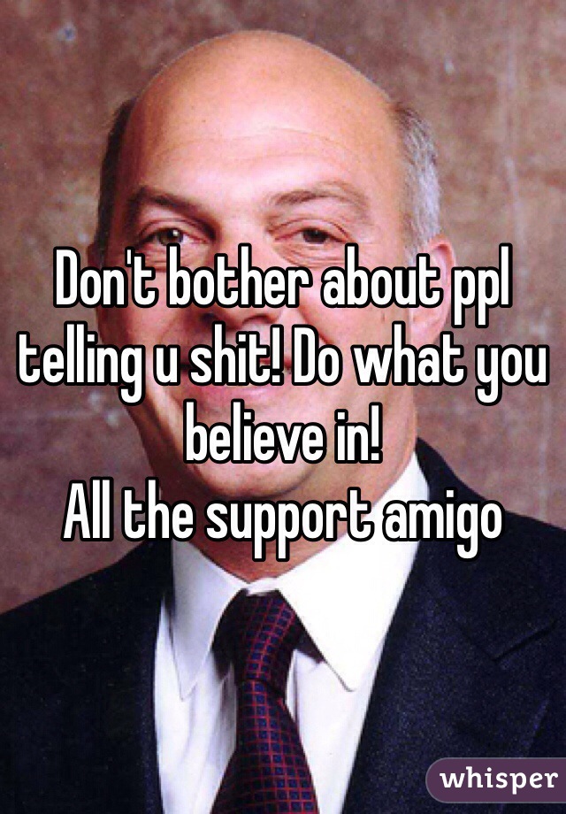 Don't bother about ppl telling u shit! Do what you believe in! 
All the support amigo